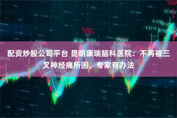 配资炒股公司平台 昆明康瑞脑科医院：不再被三叉神经痛所困，专家有办法