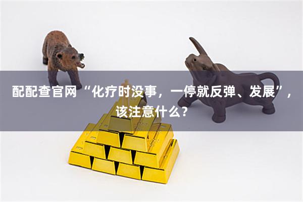 配配查官网 “化疗时没事，一停就反弹、发展”，该注意什么？