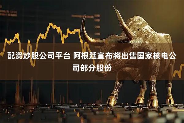 配资炒股公司平台 阿根廷宣布将出售国家核电公司部分股份