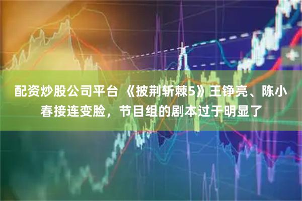 配资炒股公司平台 《披荆斩棘5》王铮亮、陈小春接连变脸，节目组的剧本过于明显了