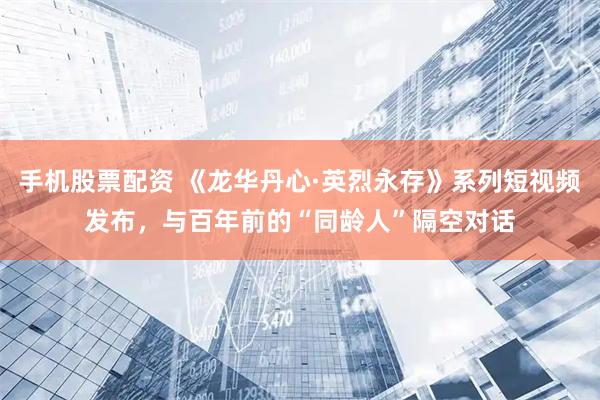 手机股票配资 《龙华丹心·英烈永存》系列短视频发布，与百年前的“同龄人”隔空对话
