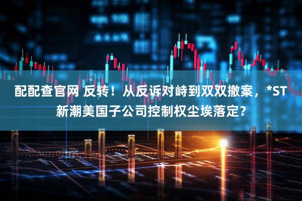 配配查官网 反转！从反诉对峙到双双撤案，*ST新潮美国子公司控制权尘埃落定？