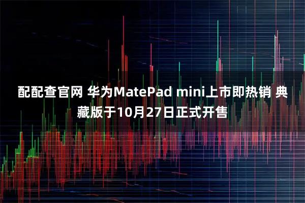 配配查官网 华为MatePad mini上市即热销 典藏版于10月27日正式开售