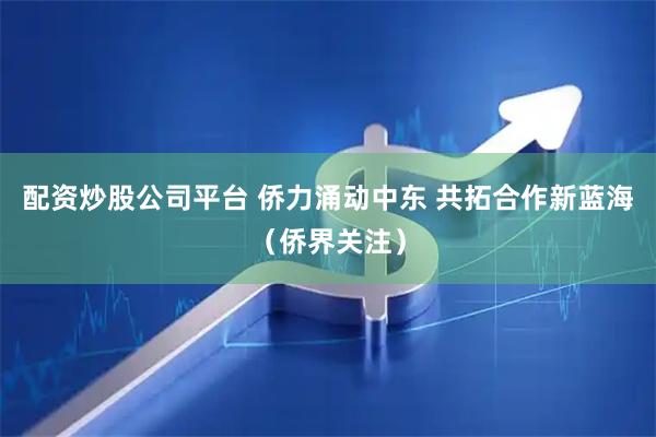 配资炒股公司平台 侨力涌动中东 共拓合作新蓝海（侨界关注）