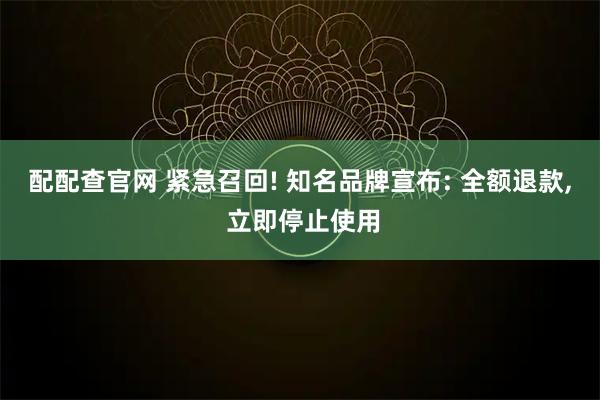 配配查官网 紧急召回! 知名品牌宣布: 全额退款, 立即停止使用