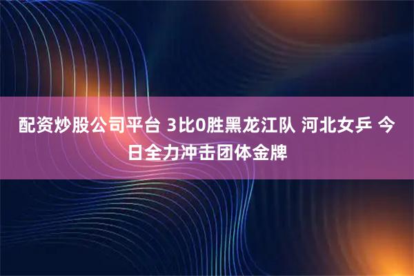 配资炒股公司平台 3比0胜黑龙江队 河北女乒 今日全力冲击团体金牌