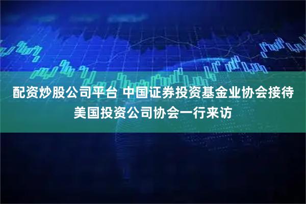 配资炒股公司平台 中国证券投资基金业协会接待美国投资公司协会一行来访