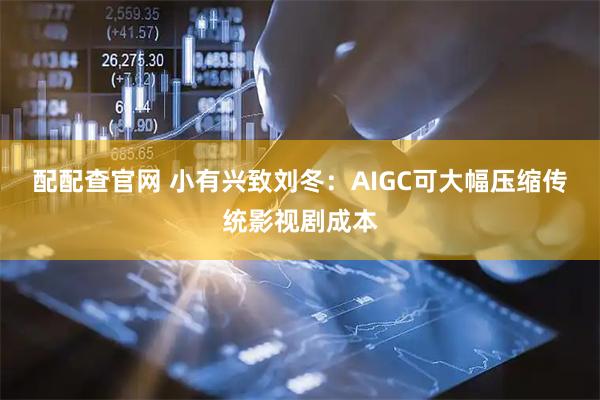 配配查官网 小有兴致刘冬：AIGC可大幅压缩传统影视剧成本