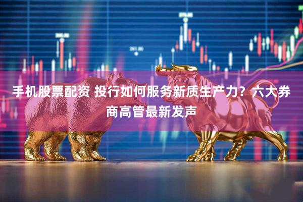 手机股票配资 投行如何服务新质生产力？六大券商高管最新发声