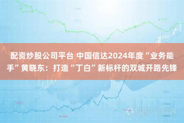 配资炒股公司平台 中国信达2024年度“业务能手”黄晓东：打造“丁白”新标杆的双城开路先锋