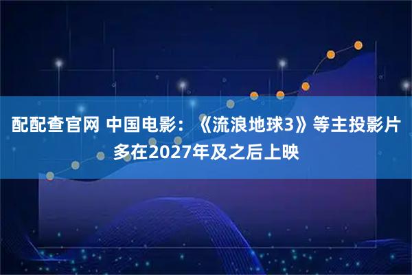 配配查官网 中国电影：《流浪地球3》等主投影片多在2027年及之后上映
