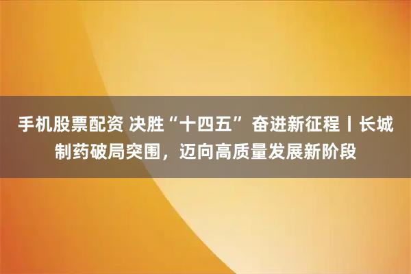 手机股票配资 决胜“十四五” 奋进新征程丨长城制药破局突围，迈向高质量发展新阶段