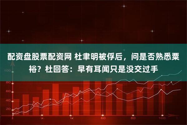配资盘股票配资网 杜聿明被俘后，问是否熟悉粟裕？杜回答：早有耳闻只是没交过手