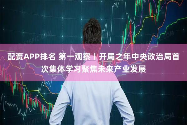 配资APP排名 第一观察丨开局之年中央政治局首次集体学习聚焦未来产业发展