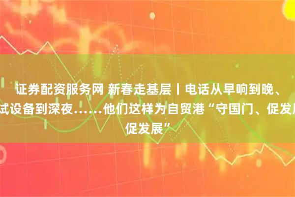 证券配资服务网 新春走基层丨电话从早响到晚、调试设备到深夜……他们这样为自贸港“守国门、促发展”