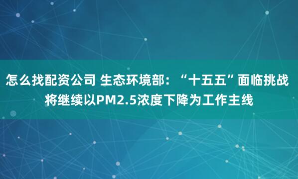 怎么找配资公司 生态环境部：“十五五”面临挑战 将继续以PM2.5浓度下降为工作主线