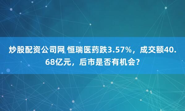 炒股配资公司网 恒瑞医药跌3.57%，成交额40.68亿元，后市是否有机会？