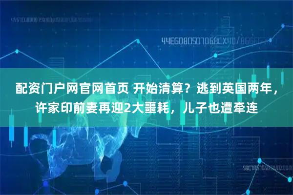 配资门户网官网首页 开始清算？逃到英国两年，许家印前妻再迎2大噩耗，儿子也遭牵连