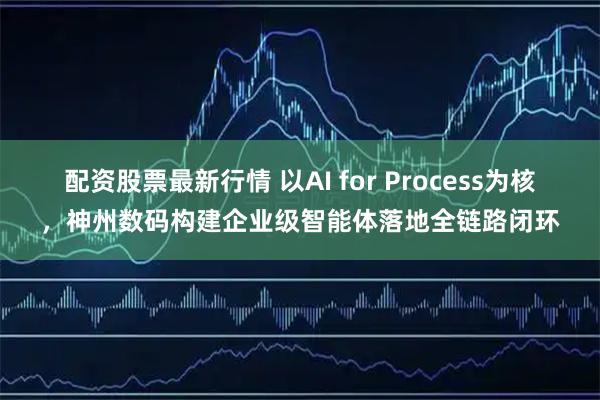 配资股票最新行情 以AI for Process为核，神州数码构建企业级智能体落地全链路闭环