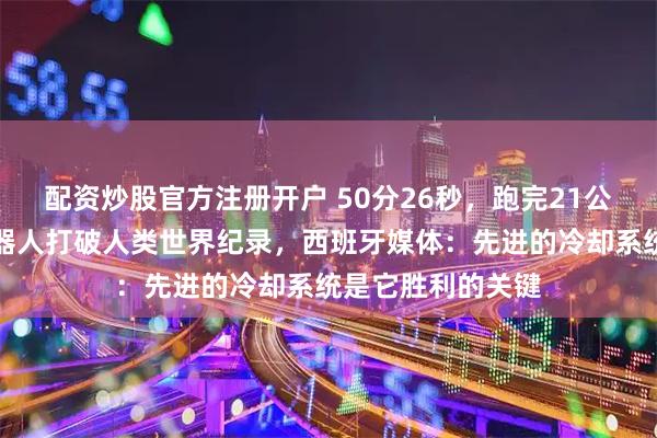 配资炒股官方注册开户 50分26秒，跑完21公里，中国人形机器人打破人类世界纪录，西班牙媒体：先进的冷却系统是它胜利的关键