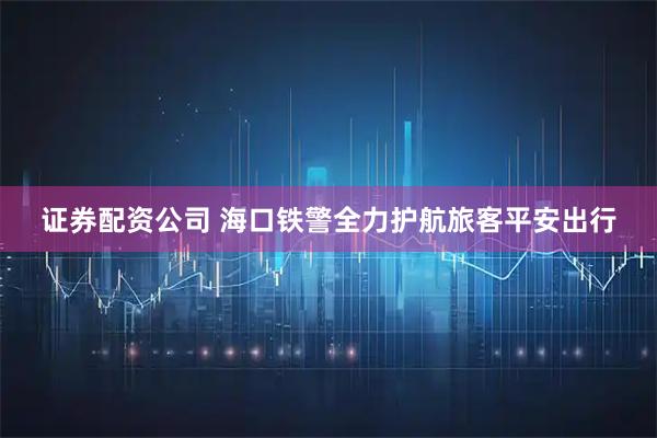 证券配资公司 海口铁警全力护航旅客平安出行