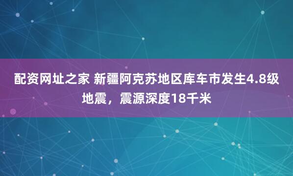 配资网址之家 新疆阿克苏地区库车市发生4.8级地震，震源深度18千米