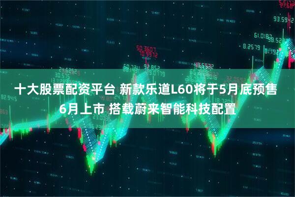 十大股票配资平台 新款乐道L60将于5月底预售 6月上市 搭载蔚来智能科技配置