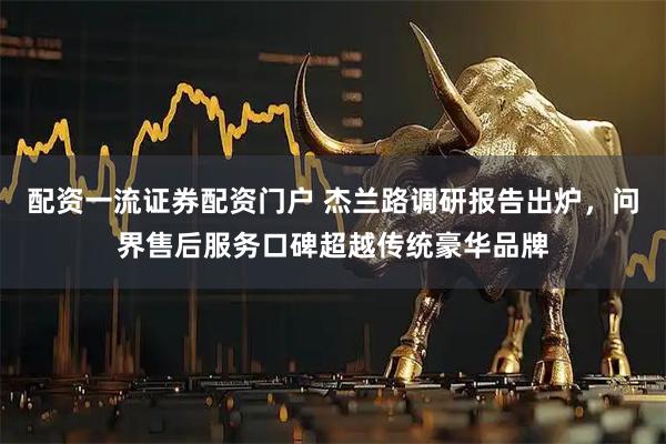 配资一流证券配资门户 杰兰路调研报告出炉，问界售后服务口碑超越传统豪华品牌